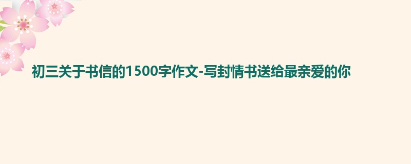 初三关于书信的1500字作文-写封情书送给最亲爱的你