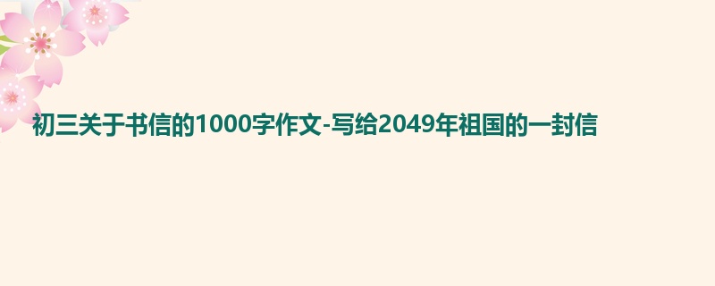 初三关于书信的1000字作文-写给2049年祖国的一封信