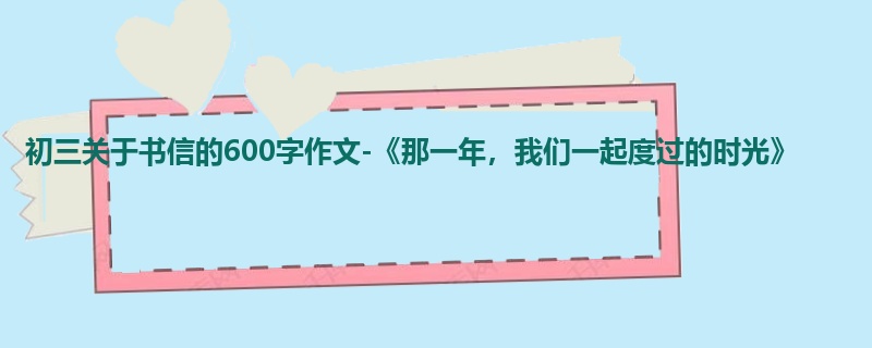 初三关于书信的600字作文-《那一年,我们一起度过的时光》