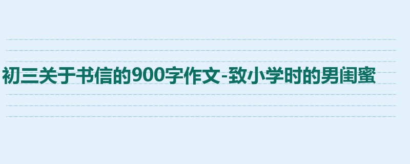 初三关于书信的900字作文-致小学时的男闺蜜