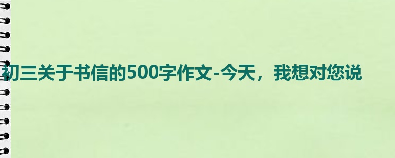 初三关于书信的500字作文-今天,我想对您说