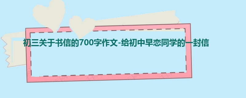 初三关于书信的700字作文-给初中早恋同学的一封信