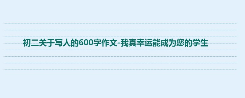 初二关于写人的600字作文-我真幸运能成为您的学生