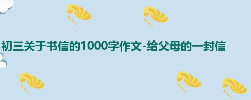 初三关于书信的1000字作文-给父母的一封信