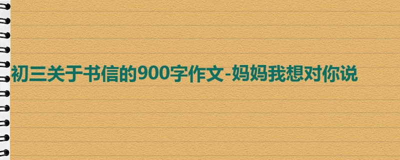 初三关于书信的900字作文-妈妈我想对你说