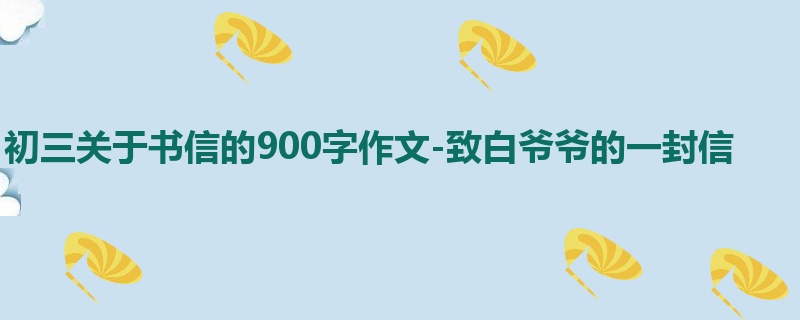 初三关于书信的900字作文-致白爷爷的一封信