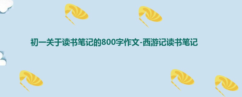 初一关于读书笔记的800字作文-西游记读书笔记