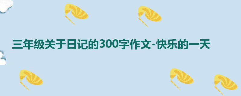 三年级关于日记的300字作文-快乐的一天