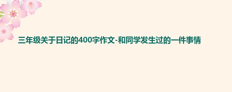 三年级关于日记的400字作文-和同学发生过的一件事情