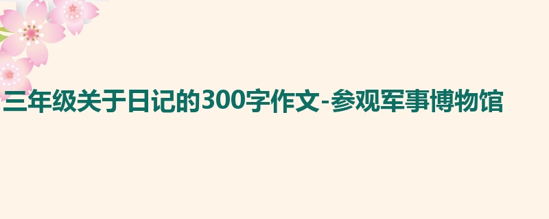 三年级关于日记的300字作文-参观军事博物馆