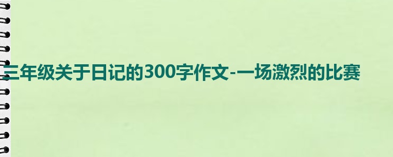 三年级关于日记的300字作文-一场激烈的比赛