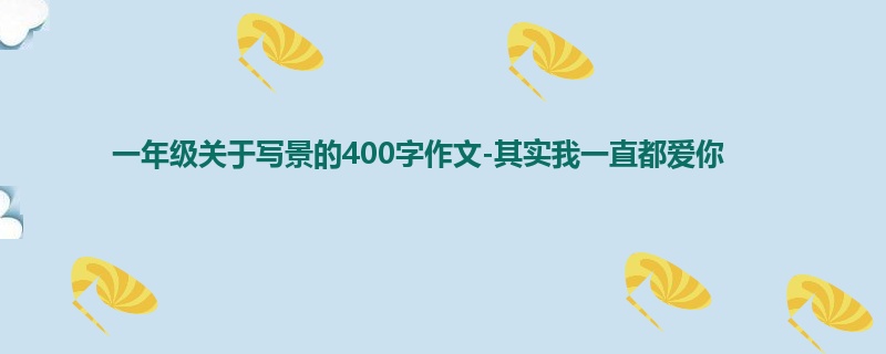 一年级关于写景的400字作文-其实我一直都爱你