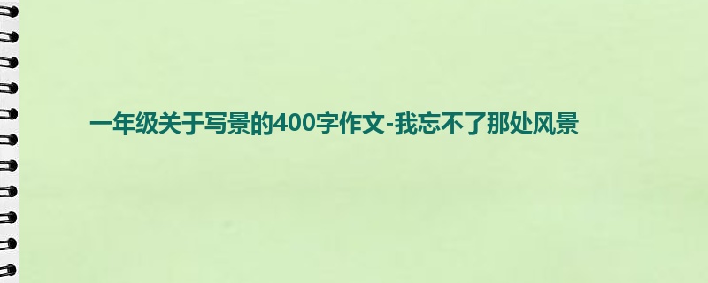 一年级关于写景的400字作文-我忘不了那处风景