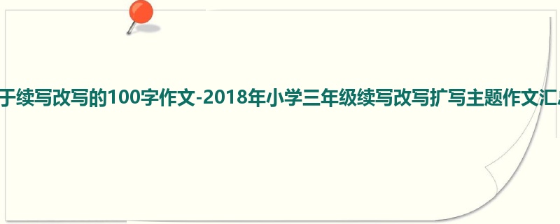 三年级关于续写改写的100字作文-2018年小学三年级续写改写扩写主题作文汇总