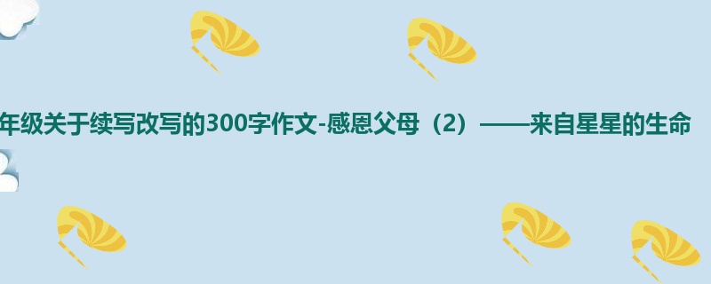 三年级关于续写改写的300字作文-感恩父母（2）——来自星星的生命