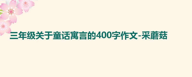 三年级关于童话寓言的400字作文-采蘑菇