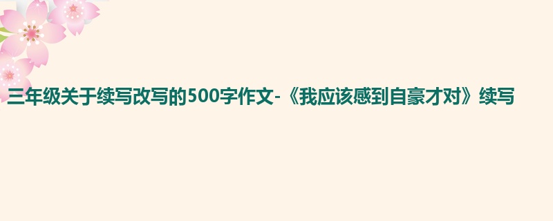 三年级关于续写改写的500字作文-《我应该感到自豪才对》续写