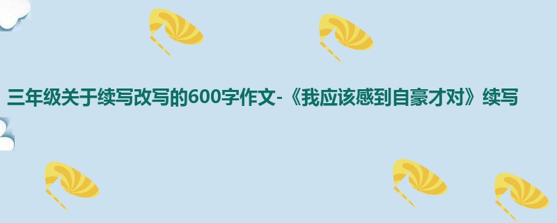 三年级关于续写改写的600字作文-《我应该感到自豪才对》续写