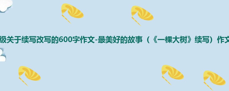 三年级关于续写改写的600字作文-最美好的故事(《一棵大树》续写)作文