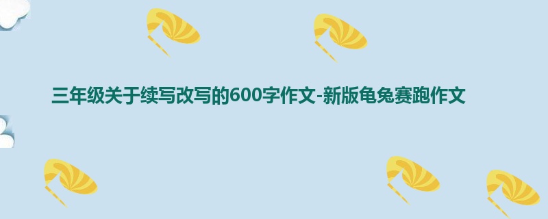 三年级关于续写改写的600字作文-新版龟兔赛跑作文