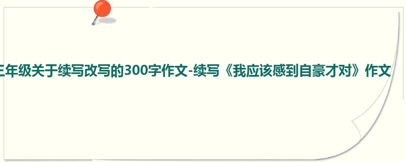 三年级关于续写改写的300字作文-续写《我应该感到自豪才对》作文