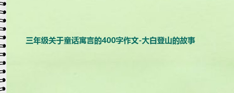 三年级关于童话寓言的400字作文-大白登山的故事