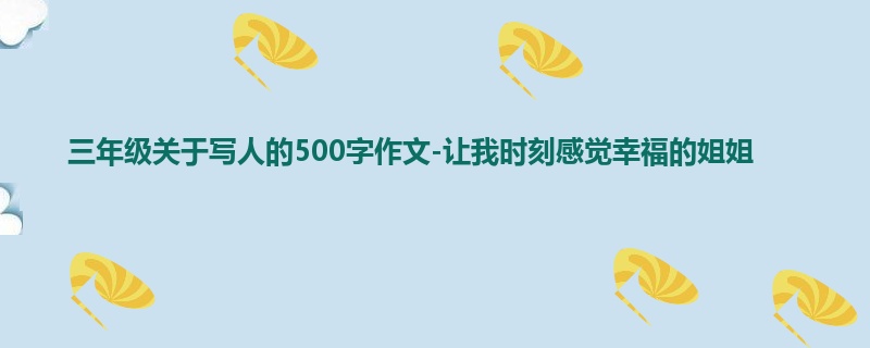 三年级关于写人的500字作文-让我时刻感觉幸福的姐姐