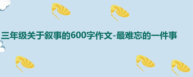 三年级关于叙事的600字作文-最难忘的一件事