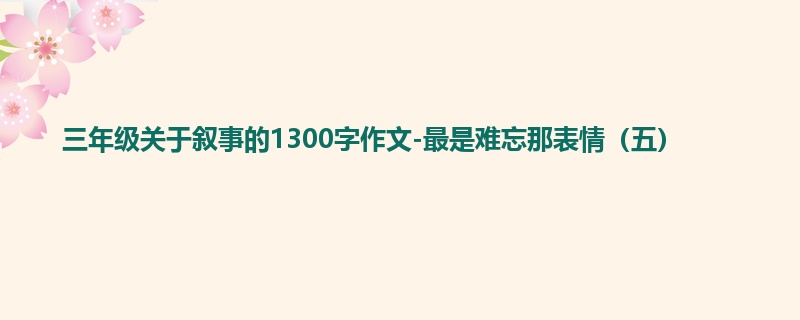三年级关于叙事的1300字作文-最是难忘那表情(五)