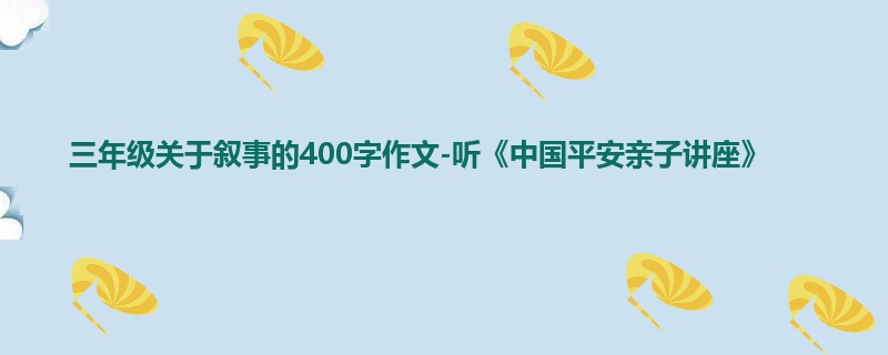 三年级关于叙事的400字作文-听《中国平安亲子讲座》