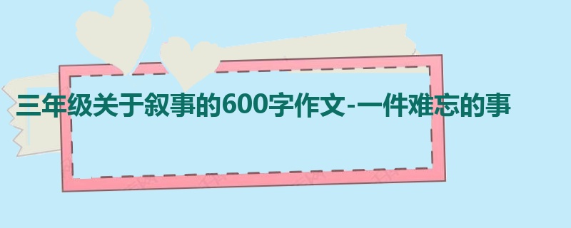 三年级关于叙事的600字作文-一件难忘的事