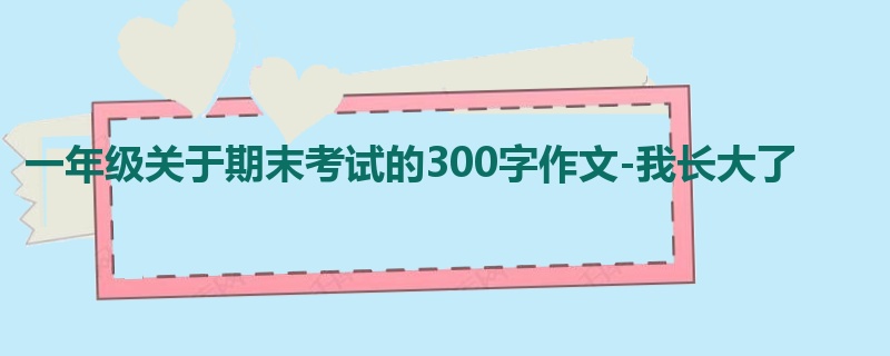 一年级关于期末考试的300字作文-我长大了