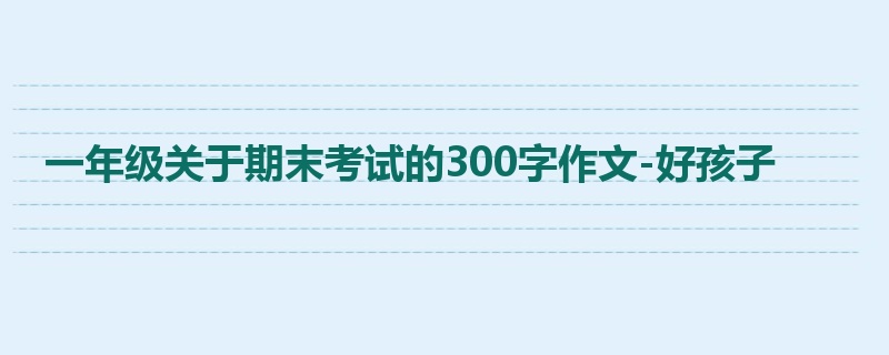 一年级关于期末考试的300字作文-好孩子