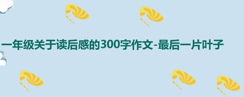 一年级关于读后感的300字作文-最后一片叶子