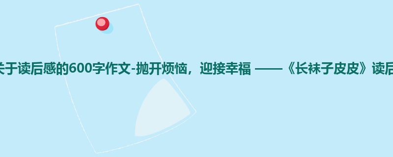 一年级关于读后感的600字作文-抛开烦恼,迎接幸福 ——《长袜子皮皮》读后感