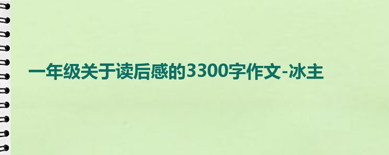 一年级关于读后感的3300字作文-冰主