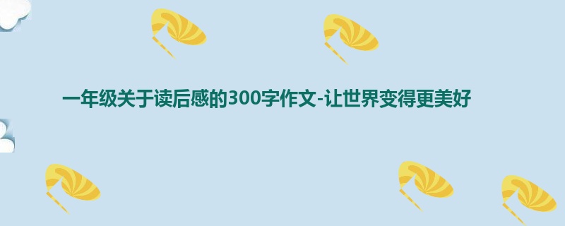 一年级关于读后感的300字作文-让世界变得更美好