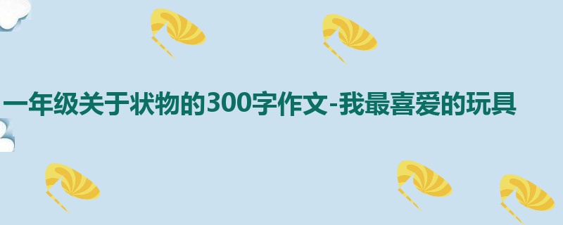 一年级关于状物的300字作文-我最喜爱的玩具