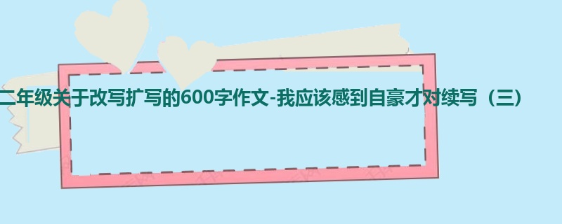 二年级关于改写扩写的600字作文-我应该感到自豪才对续写(三)