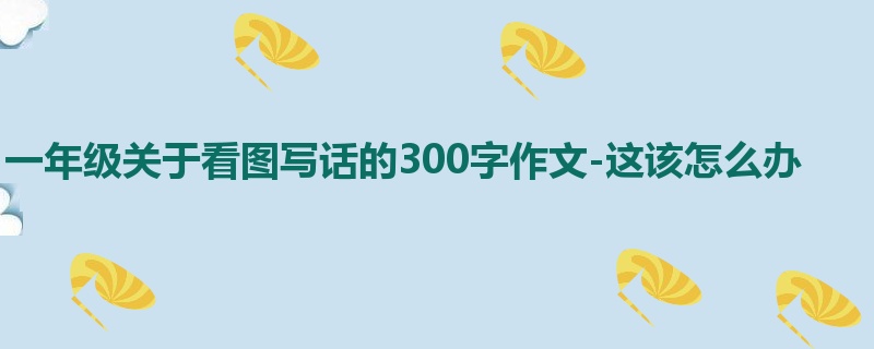 一年级关于看图写话的300字作文-这该怎么办
