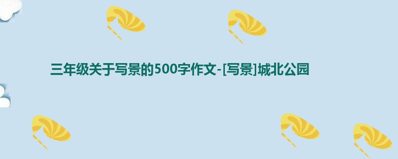 三年级关于写景的500字作文-[写景]城北公园
