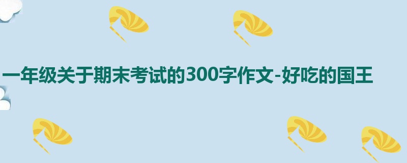 一年级关于期末考试的300字作文-好吃的国王