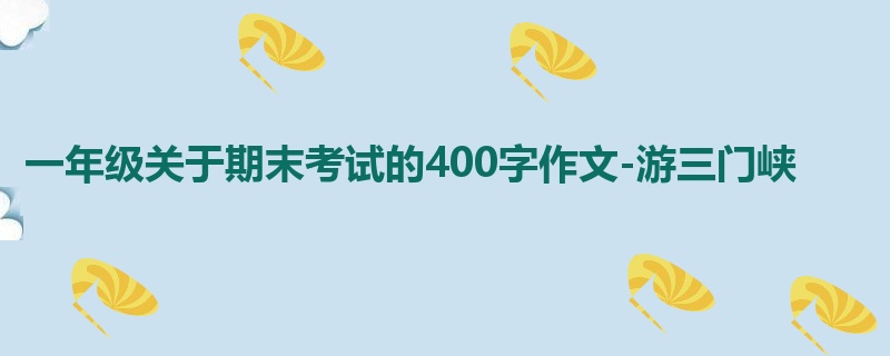 一年级关于期末考试的400字作文-游三门峡