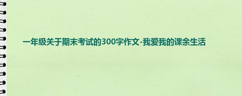 一年级关于期末考试的300字作文-我爱我的课余生活