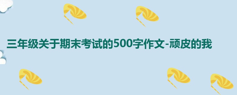 三年级关于期末考试的500字作文-顽皮的我