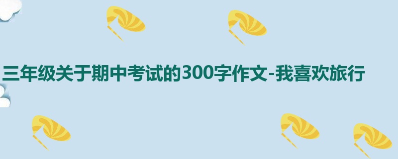 三年级关于期中考试的300字作文-我喜欢旅行