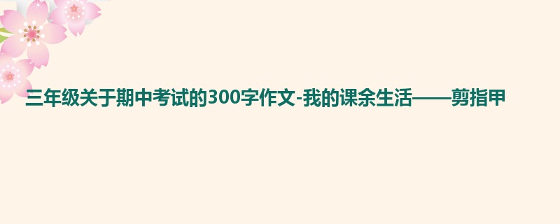 三年级关于期中考试的300字作文-我的课余生活——剪指甲
