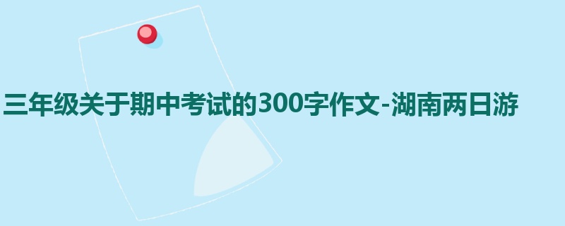 三年级关于期中考试的300字作文-湖南两日游