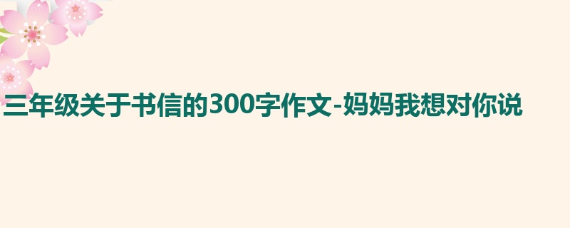 三年级关于书信的300字作文-妈妈我想对你说