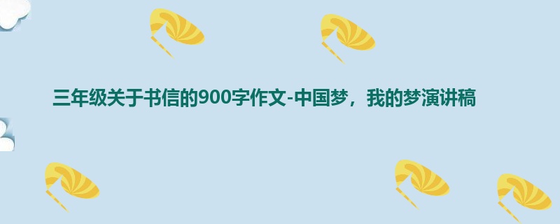 三年级关于书信的900字作文-中国梦,我的梦演讲稿